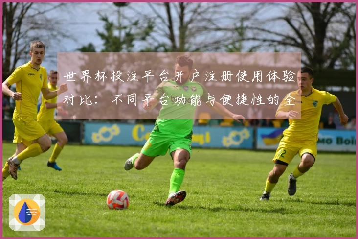 世界杯投注平台开户注册使用体验对比:不同平台功能与便捷性的全面评测