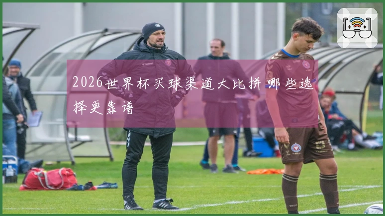 2026世界杯买球渠道大比拼 哪些选择更靠谱