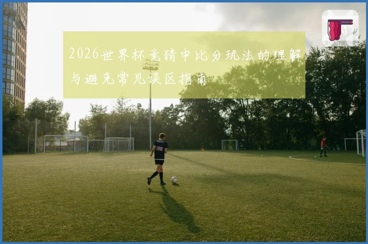 2026世界杯竞猜中比分玩法的理解与避免常见误区指南