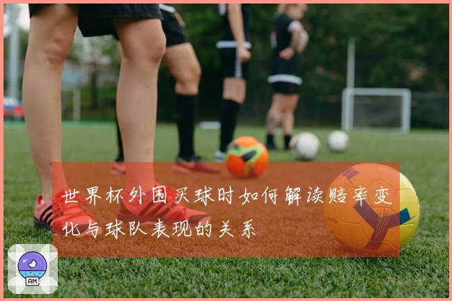 世界杯外围买球时如何解读赔率变化与球队表现的关系